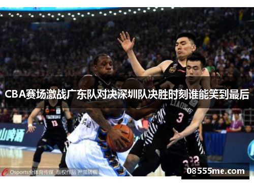 CBA赛场激战广东队对决深圳队决胜时刻谁能笑到最后