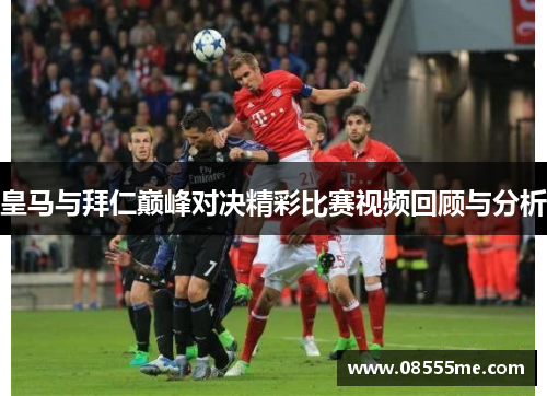 皇马与拜仁巅峰对决精彩比赛视频回顾与分析